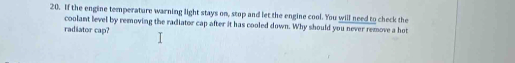 If the engine temperature warning light stays on, stop and let the engine cool. You will need to check the 
coolant level by removing the radiator cap after it has cooled down. Why should you never remove a hot 
radiator cap?