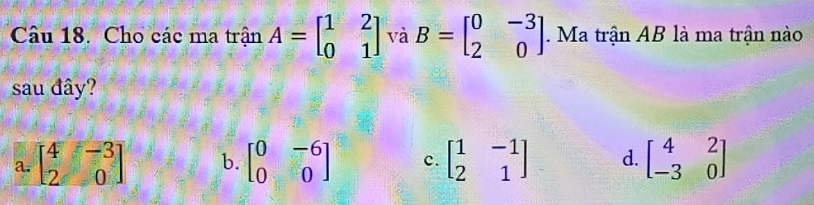 Cho các ma tranA=beginbmatrix 1&2 0&1endbmatrix và B=beginbmatrix 0&-3 2&0endbmatrix. Ma trận AB là ma trận nào
sau đây?
a. beginbmatrix 4&-3 2&0endbmatrix beginbmatrix 0&-6 0&0endbmatrix beginbmatrix 1&-1 2&1endbmatrix d. beginbmatrix 4&2 -3&0endbmatrix
b.
c.