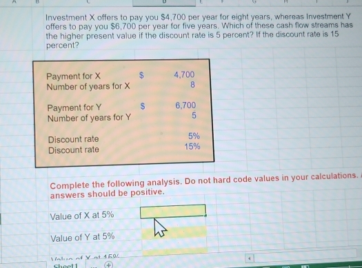 Investment X offers to pay you $4,700 per year for eight years, whereas Investment Y
offers to pay you $6,700 per year for five years. Which of these cash flow streams has 
the higher present value if the discount rate is 5 percent? If the discount rate is 15
percent? 
Payment for X $ 4,700
Number of years for X 8 
Payment for Y $ 6,700
Number of years for Y 5
Discount rate 5%
Discount rate 15%
Complete the following analysis. Do not hard code values in your calculations. 
answers should be positive. 
Value of X at 5%
Value of Y at 5%
Value of Y at 1.506
4 
choet 1 ④