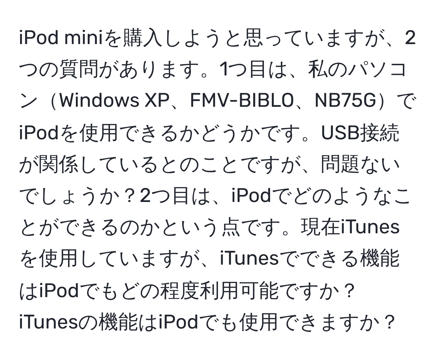 iPod miniを購入しようと思っていますが、2つの質問があります。1つ目は、私のパソコンWindows XP、FMV-BIBLO、NB75GでiPodを使用できるかどうかです。USB接続が関係しているとのことですが、問題ないでしょうか？2つ目は、iPodでどのようなことができるのかという点です。現在iTunesを使用していますが、iTunesでできる機能はiPodでもどの程度利用可能ですか？iTunesの機能はiPodでも使用できますか？