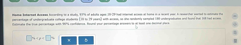 Home Internet Access According to a study, 93% of adults ages 18-29 had internet access at home in a recent year. A researcher wanted to estimate the ∞
percentage of undergraduate college students (18 to 29 years) with access, so she randomly sampled 180 undergraduates and found that 168 had access. 
Estimate the true percentage with 90% confidence. Round your percentage answers to at least one decimal place. 
□ % × 5