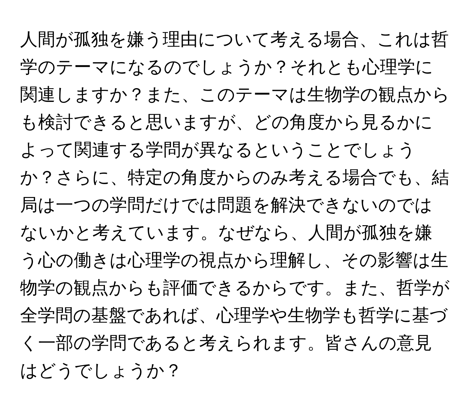 人間が孤独を嫌う理由について考える場合、これは哲学のテーマになるのでしょうか？それとも心理学に関連しますか？また、このテーマは生物学の観点からも検討できると思いますが、どの角度から見るかによって関連する学問が異なるということでしょうか？さらに、特定の角度からのみ考える場合でも、結局は一つの学問だけでは問題を解決できないのではないかと考えています。なぜなら、人間が孤独を嫌う心の働きは心理学の視点から理解し、その影響は生物学の観点からも評価できるからです。また、哲学が全学問の基盤であれば、心理学や生物学も哲学に基づく一部の学問であると考えられます。皆さんの意見はどうでしょうか？