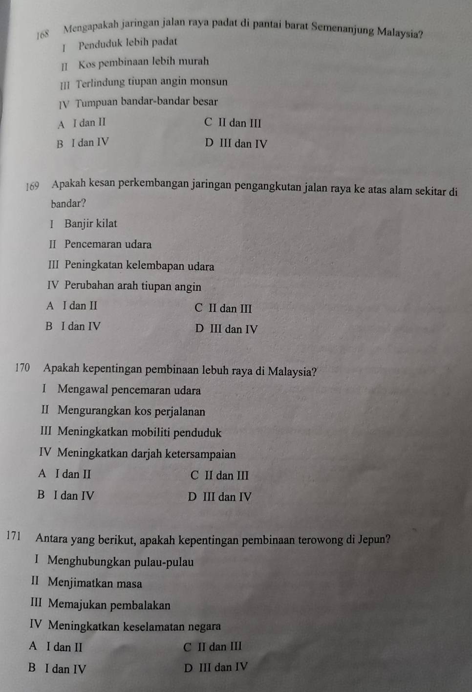 168 Mengapakah jaringan jalan raya padat di pantai barat Semenanjung Malaysia?
I Penduduk lebíh padat
II Kos pembinaan lebih murah
III Terlindung tiupan angin monsun
JV Tumpuan bandar-bandar besar
A I dan II C II dan III
B I dan IV D III dan IV
169 Apakah kesan perkembangan jaringan pengangkutan jalan raya ke atas alam sekitar di
bandar?
I Banjir kilat
II Pencemaran udara
III Peningkatan kelembapan udara
IV Perubahan arah tiupan angin
A I dan II C II dan III
B I dan IV D III dan IV
170 Apakah kepentingan pembinaan lebuh raya di Malaysia?
I Mengawal pencemaran udara
II Mengurangkan kos perjalanan
III Meningkatkan mobiliti penduduk
IV Meningkatkan darjah ketersampaian
A I dan II C II dan III
B I dan IV D III dan IV
171 Antara yang berikut, apakah kepentingan pembinaan terowong di Jepun?
I Menghubungkan pulau-pulau
II Menjimatkan masa
III Memajukan pembalakan
IV Meningkatkan keselamatan negara
A I dan II C II dan III
B I dan IV D III dan IV