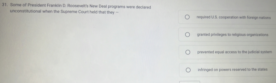 Some of President Franklin D. Roosevelt's New Deal programs were declared
unconstitutional when the Supreme Court held that they —
required U.S. cooperation with foreign nations
granted privileges to religious organizations
prevented equal access to the judicial system
infringed on powers reserved to the states
