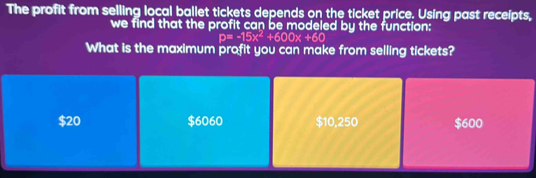 The profit from selling local ballet tickets depends on the ticket price. Using past receipts,
we find that the profit can be modeled by the function:
p=-15x^2+600x+60
What is the maximum profit you can make from selling tickets?
$20 $6060 $10,250 $600