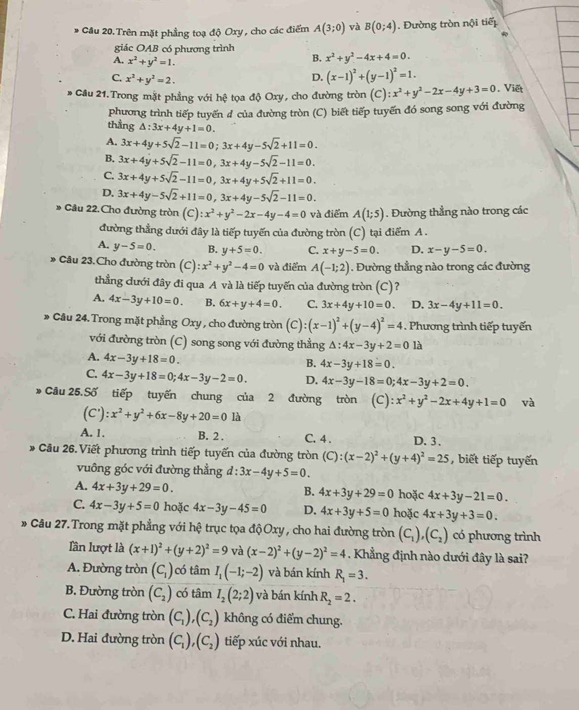 Trên mặt phẳng toạ độ Oxy, cho các điểm A(3;0) và B(0;4).  Đường tròn nội tiế
giác OAB có phương trình
B. x^2+y^2-4x+4=0.
A. x^2+y^2=1. (x-1)^2+(y-1)^2=1.
C. x^2+y^2=2.
D.
* Câu 21.Trong mặt phẳng với hệ tọa độ Oxy, cho đường tròn (C): x^2+y^2-2x-4y+3=0. Viết
phương trình tiếp tuyến đ của đường tròn (C) biết tiếp tuyến đó song song với đường
thẳng △ :3x+4y+1=0.
A. 3x+4y+5sqrt(2)-11=0;3x+4y-5sqrt(2)+11=0.
B. 3x+4y+5sqrt(2)-11=0,3x+4y-5sqrt(2)-11=0.
C. 3x+4y+5sqrt(2)-11=0,3x+4y+5sqrt(2)+11=0.
D. 3x+4y-5sqrt(2)+11=0,3x+4y-5sqrt(2)-11=0.
» Câu 22.Cho đường tròn (C): x^2+y^2-2x-4y-4=0 và điểm A(1;5). Đường thẳng nào trong các
đường thẳng dưới đây là tiếp tuyến của đường tròn (C) tại điểm A .
A. y-5=0. B. y+5=0. C. x+y-5=0. D. x-y-5=0.
» Câu 23.Cho đường tròn (C):x^2+y^2-4=0 và điểm A(-1;2). Đường thẳng nào trong các đường
thẳng dưới đây đi qua A và là tiếp tuyến của đường tròn (C)?
A. 4x-3y+10=0. B. 6x+y+4=0. C. 3x+4y+10=0. D. 3x-4y+11=0.
» Câu 24. Trong mặt phẳng Oxy , cho đường tròn (C): (x-1)^2+(y-4)^2=4. Phương trình tiếp tuyến
với đường tròn (C) song song với đường thẳng △ :4x-3y+2=0 là
A. 4x-3y+18=0.
B. 4x-3y+18=0.
C. 4x-3y+18=0;4x-3y-2=0.
D. 4x-3y-18=0;4x-3y+2=0.
* Câu 25.Số tiếp tuyến chung của 2 đường tròn (C):x^2+y^2-2x+4y+1=0 và
(C'): x^2+y^2+6x-8y+20=0 là
A. 1. B. 2 . C. 4 .
D. 3 .
* Câu 26.Viết phương trình tiếp tuyến của đường tròn (C):(x-2)^2+(y+4)^2=25 , biết tiếp tuyến
vuông góc với đường thẳng d:3x-4y+5=0.
A. 4x+3y+29=0. hoặc 4x+3y-21=0.
B. 4x+3y+29=0
C. 4x-3y+5=0 hoặc 4x-3y-45=0 D. 4x+3y+5=0 hoặc 4x+3y+3=0.
Câu 27.Trong mặt phẳng với hệ trục tọa độOxy , cho hai đường tròn (C_1),(C_2) có phương trình
lần lượt là (x+1)^2+(y+2)^2=9 và (x-2)^2+(y-2)^2=4. Khẳng định nào dưới đây là sai?
A. Đường tròn (C_1) có tâm I_1(-1;-2) và bán kính R_1=3.
B. Đường tròn (C_2) có tâm I_2(2;2) và bán kính R_2=2.
C. Hai đường tròn (C_1),(C_2) không có điểm chung.
D. Hai đường tròn (C_1),(C_2) tiếp xúc với nhau.