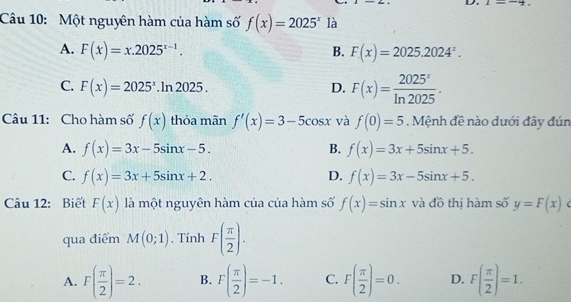 1=-4. 
Câu 10: Một nguyên hàm của hàm số f(x)=2025^x là
A. F(x)=x.2025^(x-1). B. F(x)=2025.2024^x.
C. F(x)=2025^x.ln 2025. D. F(x)= 2025^x/ln 2025 . 
Câu 11: Cho hàm số f(x) thỏa mãn f'(x)=3-5cos x và f(0)=5 Mệnh đề nào dưới đây đún
A. f(x)=3x-5sin x-5. B. f(x)=3x+5sin x+5.
C. f(x)=3x+5sin x+2. D. f(x)=3x-5sin x+5. 
Câu 12: Biết F(x) là một nguyên hàm của của hàm số f(x)=sin x và đồ thị hàm số y=F(x) (
qua điểm M(0;1). Tính F( π /2 ).
A. F( π /2 )=2. B. F( π /2 )=-1. C. F( π /2 )=0. D. F( π /2 )=1.