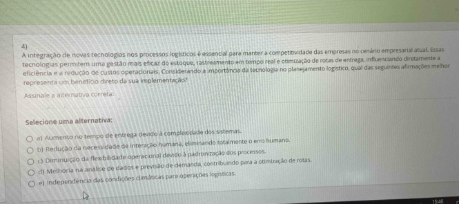 A integração de novas tecnologias nos processos logísticos é essencial para manter a competitividade das empresas no cenário empresarial atual. Essas
tecnologias permitem uma gestão mais eficaz do estoque, rastreamento em tempo real e otimização de rotas de entrega, influenciando diretamente a
eficiência e a redução de custos operacionais, Considerando a importância da tecnologia no planejamento logístico, qual das seguintes afirmações melhor
representa um benefício direto da sua implementação?
Assinale a alternativa correta:
Selecione uma alternativa:
a) Aumento no tempo de entrega devido à complexidade dos sistemas.
b) Redução da necessidade de interação humana, eliminando totalmente o erro humano.
c) Diminuição da flexibilidade operacional devido à padronização dos processos.
d) Melhoria na análise de dados e previsão de demanda, contribuindo para a otimização de rotas.
e) Independência das condições climáticas para operações logísticas.
15:46