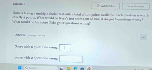 Question Watch Video Show Examples 
Nora is taking a multiple choice test with a total of 100 points available. Each question is worth 
exactly 2 points. What would be Nora's test score (out of 100) if she got 6 questions wrong? 
What would be her score if she got 2 questions wrong? 
Answer Attempts out of a 
Score with 6 questions wrong: □ 
Score with 2 questions wrong: □ 
Search