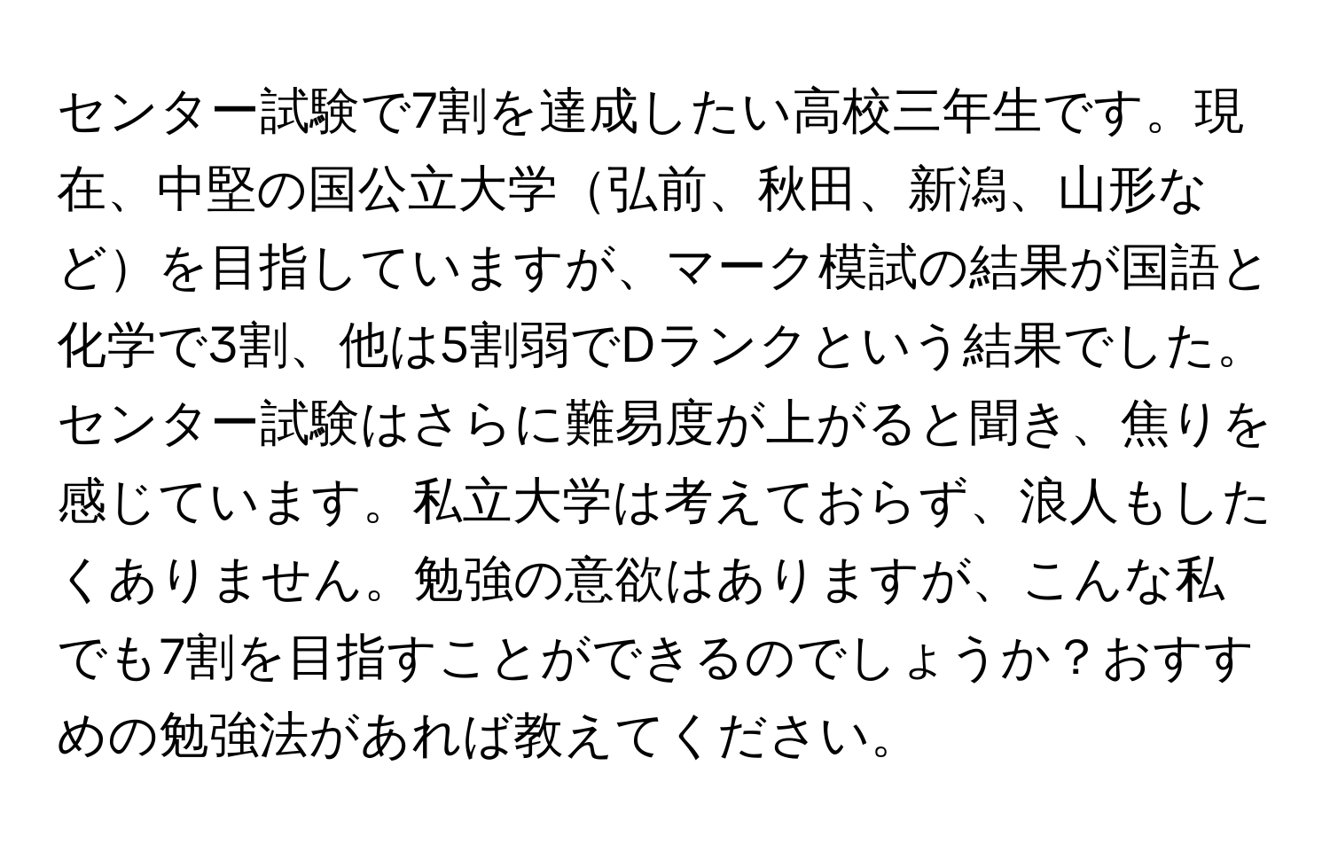 センター試験で7割を達成したい高校三年生です。現在、中堅の国公立大学弘前、秋田、新潟、山形などを目指していますが、マーク模試の結果が国語と化学で3割、他は5割弱でDランクという結果でした。センター試験はさらに難易度が上がると聞き、焦りを感じています。私立大学は考えておらず、浪人もしたくありません。勉強の意欲はありますが、こんな私でも7割を目指すことができるのでしょうか？おすすめの勉強法があれば教えてください。