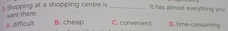 Shopping at a shopping centre is_
anty
. It has almost everything you
want there.
A. difficult B. cheap C. convenient D. time-consuming