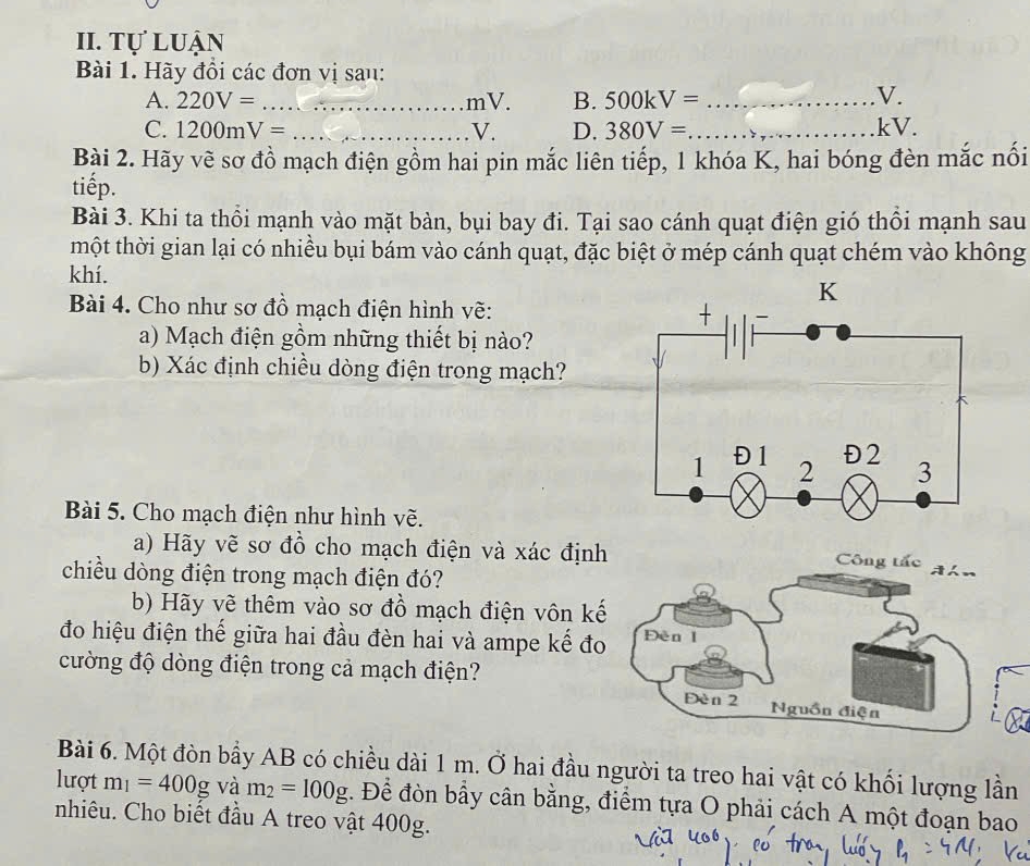 Tự luận 
Bài 1. Hãy đồi các đơn vị sau: 
A. 220V= _ mV. B. 500kV= _ 
V. 
C. 1200mV= _ V. D. 380V= _  kV. 
Bài 2. Hãy vẽ sơ đồ mạch điện gồm hai pin mắc liên tiếp, 1 khóa K, hai bóng đèn mắc nối 
tiếp. 
Bài 3. Khi ta thổi mạnh vào mặt bàn, bụi bay đi. Tại sao cánh quạt điện gió thổi mạnh sau 
mhột thời gian lại có nhiều bụi bám vào cánh quạt, đặc biệt ở mép cánh quạt chém vào không 
khí. 
Bài 4. Cho như sơ đồ mạch điện hình vẽ: 
a) Mạch điện gồm những thiết bị nào? 
b) Xác định chiều dòng điện trong mạch? 
Bài 5. Cho mạch điện như hình vẽ. 
a) Hãy vẽ sơ đồ cho mạch điện và xác định 
Công tắc ghn 
chiều dòng điện trong mạch điện đó? 
b) Hãy vẽ thêm vào sơ đồ mạch điện vôn kế 
đo hiệu điện thế giữa hai đầu đèn hai và ampe kế đo Đèn I 
cường độ dòng điện trong cả mạch điện? 
Đèn 2 Nguồn điện 
Bài 6. Một đòn bầy AB có chiều dài 1 m. Ở hai đầu người ta treo hai vật có khối lượng lần 
lượt m_1=400g và m_2=100g. Để đòn bầy cân bằng, điểm tựa O phải cách A một đoạn bao 
nhiêu. Cho biết đầu A treo vật 400g.