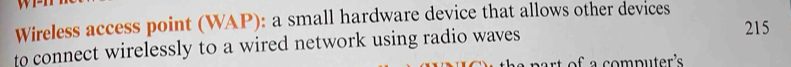 Wireless access point (WAP): a small hardware device that allows other devices 
to connect wirelessly to a wired network using radio waves
215
rt of a computer's