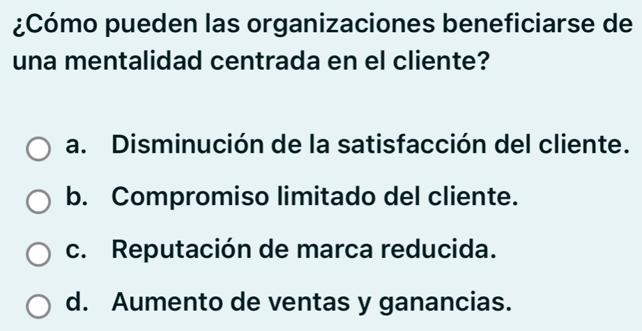 ¿Cómo pueden las organizaciones beneficiarse de
una mentalidad centrada en el cliente?
a. Disminución de la satisfacción del cliente.
b. Compromiso limitado del cliente.
c. Reputación de marca reducida.
d. Aumento de ventas y ganancias.