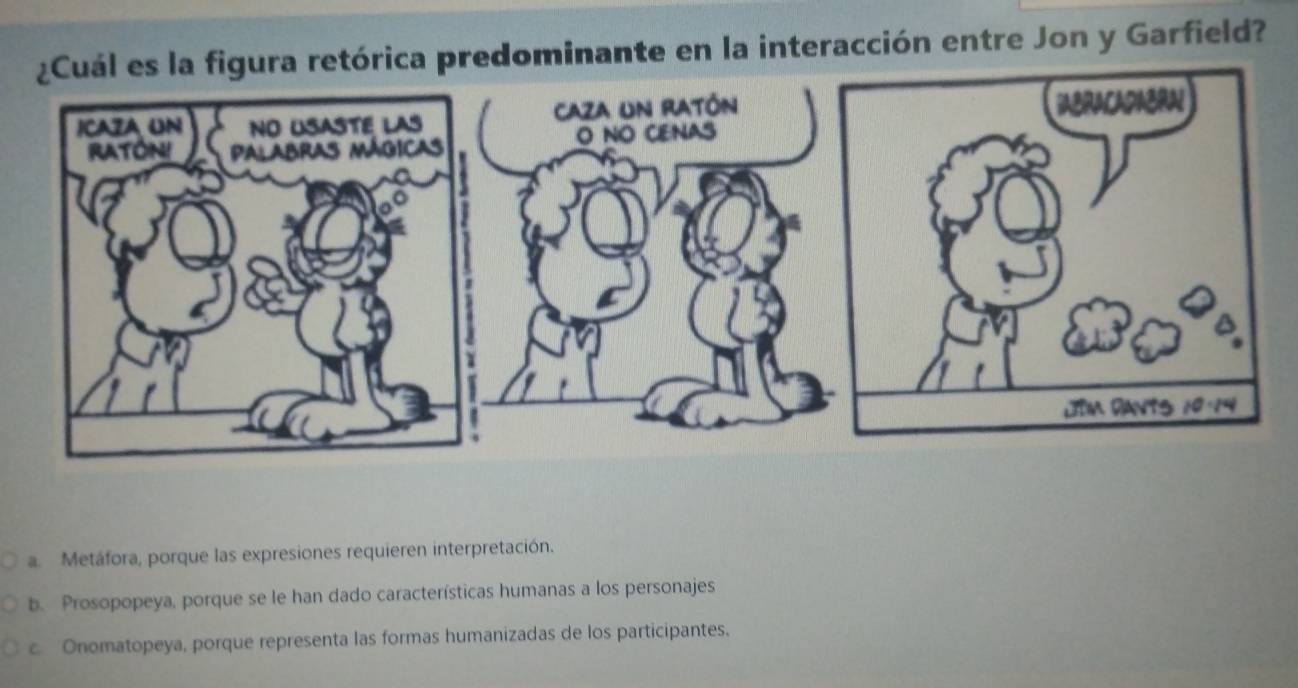 órica predominante en la interacción entre Jon y Garfield?
a. Metáfora, porque las expresiones requieren interpretación.
b. Prosopopeya, porque se le han dado características humanas a los personajes
c. Onomatopeya, porque representa las formas humanizadas de los participantes.