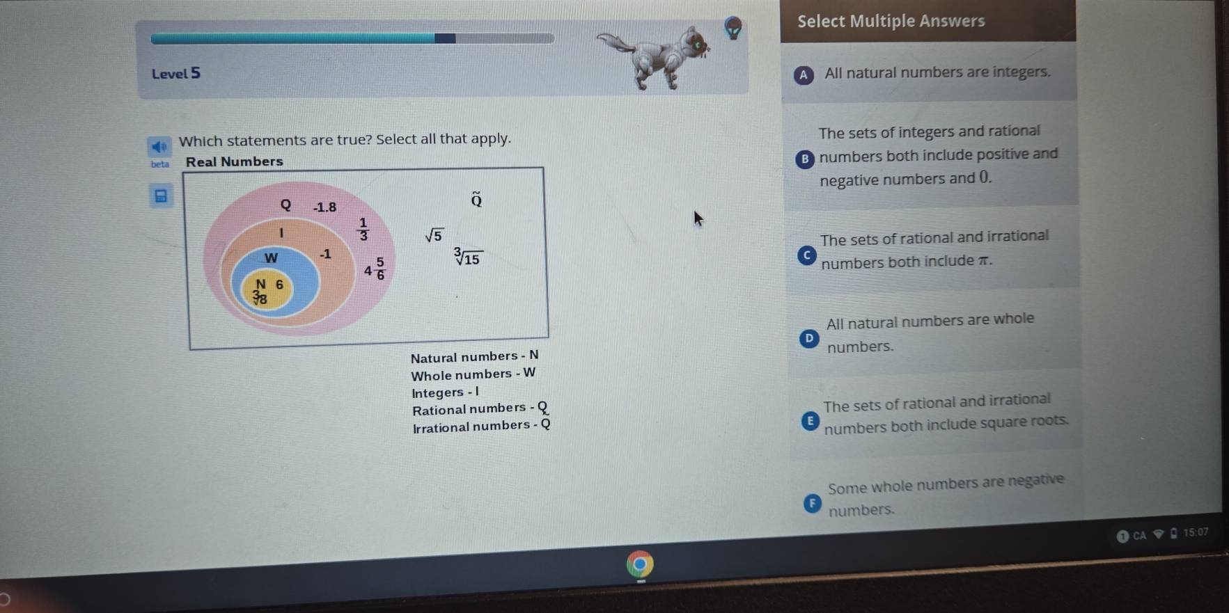 Select Multiple Answers
Level 5 All natural numbers are integers.
Which statements are true? Select all that apply. The sets of integers and rational
beta numbers both include positive and
B
negative numbers and 0.
The sets of rational and irrational
numbers both include π.
All natural numbers are whole
Natural numbers - N numbers.
Whole numbers - W
Integers - 1
Rational numbers - Q
Irrational numbers - Q The sets of rational and irrational
numbers both include square roots.
Some whole numbers are negative
numbers.
15:07