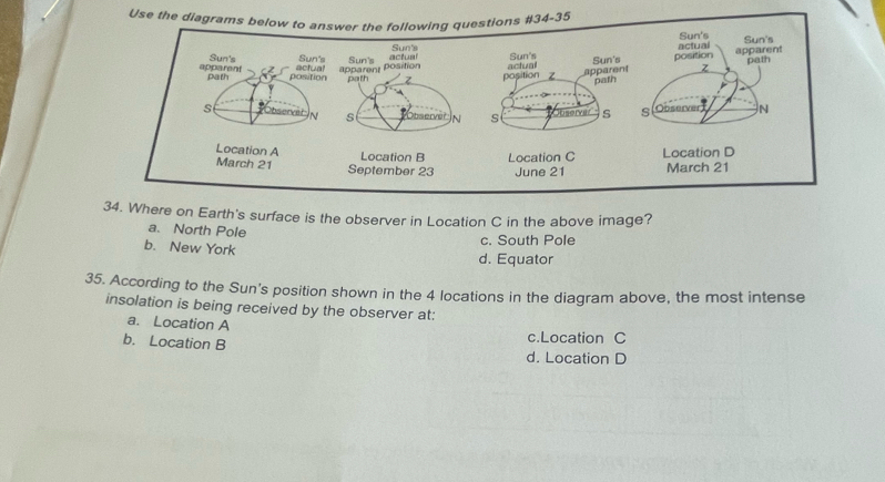 Use the diagrams bns #34-35
34. Where on Earth's surface is the observer in Location C in the above image?
a. North Pole
c. South Pole
b. New York
d. Equator
35. According to the Sun's position shown in the 4 locations in the diagram above, the most intense
insolation is being received by the observer at:
a. Location A
c.Location C
b. Location B d. Location D