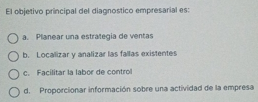 El objetivo principal del diagnostico empresarial es:
a. Planear una estrategia de ventas
b. Localizar y analizar las fallas existentes
c. Facilitar la labor de control
d. Proporcionar información sobre una actividad de la empresa