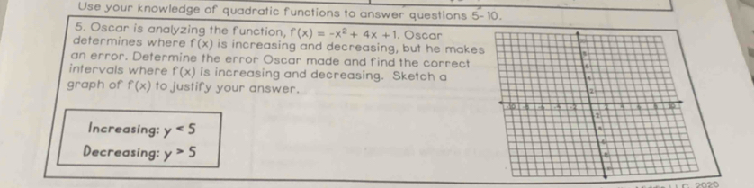 Use your knowledge of quadratic functions to answer questions 5-10. 
5. Oscar is analyzing the function, f(x)=-x^2+4x+1 1. Oscar 
determines where f(x) is increasing and decreasing, but he makes 
an error. Determine the error Oscar made and find the correct 
intervals where f(x) is increasing and decreasing. Sketch a 
graph of f(x) to justify your answer. 
Increasing: y<5</tex> 
Decreasing: y>5