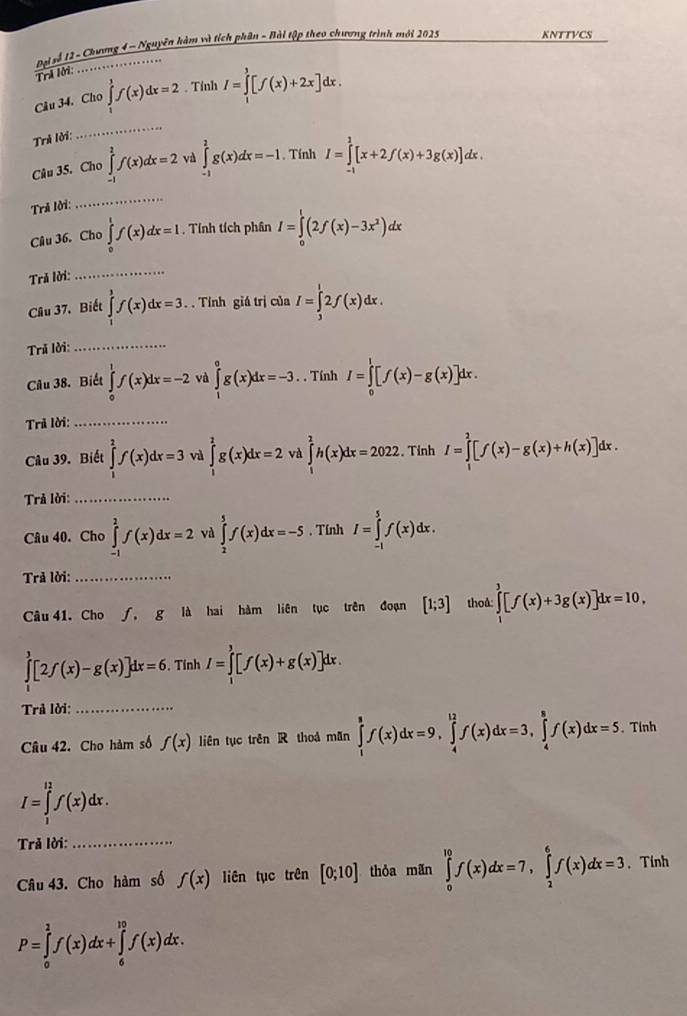 Đại sễ 12 - Chơơng 4 - Nguyễn kàm và tích phân - Hài tập theo chương trình mới 2025
KNTTVCS
Trả lời:
Câu 34. Cho ∈tlimits _1^(3f(x)dx=2. Tỉnh I=∈tlimits _1^3[f(x)+2x]dx.
Trả lời:
_
Câu 35. Cho ∈tlimits _(-1)^2f(x)dx=2 và ∈tlimits _(-1)^1g(x)dx=-1. Tính I=∈tlimits _(-1)^1[x+2f(x)+3g(x)]dx.
Trả lời:
_
Câu 36. Cho ∈tlimits _0^1f(x)dx=1. Tính tích phân I=∈tlimits _0^1(2f(x)-3x^2))dx
Trả lời:_
Câu 37. Biết ∈tlimits _1^3f(x)dx=3. Tính giá trị của I=∈tlimits _3^12f(x)dx.
Trã lời:_
Câu 38. Biết ∈tlimits _0^1f(x)dx=-2 và ∈tlimits _0^e)dx=-3. . Tính I=∈tlimits _0^l[f(x)-g(x)]dx.
Trả lời:_
Câu 39. Biết ∈tlimits _1^2f(x)dx=3 val ∈tlimits _1^2g(x)dx=2 và ∈tlimits _0^2h(x)dx=2022.Tỉnh I=∈tlimits _1^2[f(x)-g(x)+h(x)]dx.
Trả lời:_
Câu 40. Cho ∈tlimits _(-1)^2f(x)dx=2 và ∈tlimits _2^5f(x)dx=-5 , Tính I=∈tlimits _(-1)^5f(x)dx.
Trả lời:_
Câu 41. Cho ∫, g là hai hàm liên tục trên đoạn [1;3] thoå ∈tlimits _1^3[f(x)+3g(x)]dx=10,
∈tlimits _0^3[2f(x)-g(x)]dx=6. Tính I=∈tlimits _1^3[f(x)+g(x)]dx
Trả lời:_
Câu 42. Cho hàm số f(x) liên tục trên R thoá mãn ∈tlimits _1^8f(x)dx=9,∈tlimits _4^(12)f(x)dx=3,∈tlimits _4^8f(x)dx=5. Tính
I=∈tlimits _1^(12)f(x)dx.
Trả lời:_
Câu 43. Cho hàm số f(x) liên tục trên [0;10] thỏa mãn ∈tlimits _0^(10)f(x)dx=7,∈tlimits _2^6f(x)dx=3 、 Tính
P=∈tlimits _0^1f(x)dx+∈tlimits _6^(10)f(x)dx.