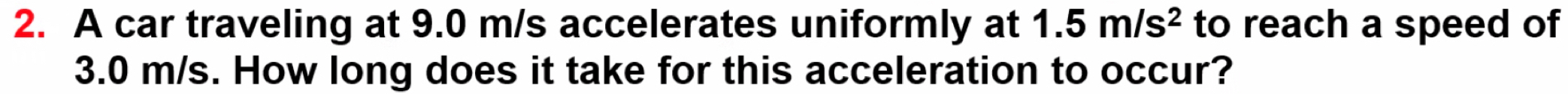 A car traveling at 9.0 m/s accelerates uniformly at 1.5m/s^2 to reach a speed of
3.0 m/s. How long does it take for this acceleration to occur?