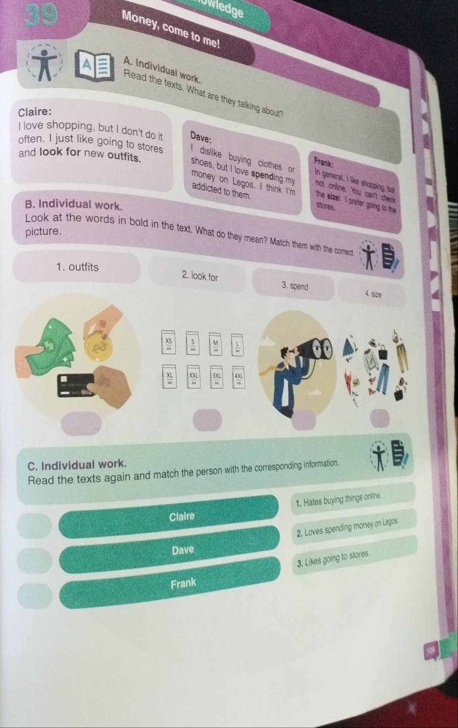lowledge
Money, come to me!
A. Individual work
A Read the texts. What are they talking about"
Claire:
I love shopping, but I don't do it Dave:
Frank:
often. I just like going to stores l dislike buying clothes or In general, I like shopping, but
and look for new outfits. shoes, but I love spending my not onfine. You can't check
addicted to them.
money on Legos. I think I'm the size! I preter going to the 
B. Individual work.
stores.
picture.
Look at the words in bold in the text. What do they mean? Match them with the correct
1. outfits
2. look for 3. spend 4. size
C. Individual work.
Read the texts again and match the person with the corresponding information.
1. Hates buying things online.
Claire
2. Loves spending money on Legos.
Dave
3. Likes going to stores.
Frank