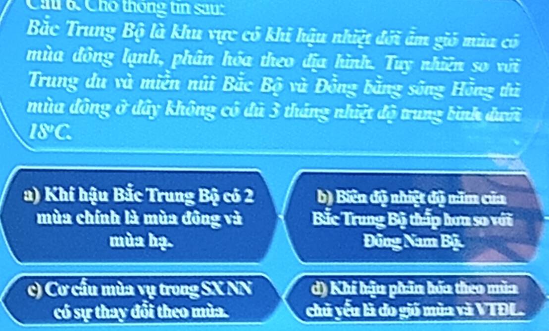 Cầu 6. Cho thông tin sau:
Bắc Trung Bộ là khu vực có khi hậu nhiệt đới âm gió mùa có
mùa đông lạnh, phân hóa theo địa hình. Tuy nhiên so với
Trung du và miền núi Bắc Bộ và Đồng bằng sông Hồng thủ
mùa đông ở đây không có đú 3 tháng nhiệt độ trung bình đưới
I8°C.
a) Khí hậu Bắc Trung Bộ có 2 b) Biên độ nhiệt độ năm của
mùa chính là mùa đông và Bắc Trung Bộ thấp hơu sơ với
mùa hạ. Đũng Nam Bộ
c) Cơ cầu mùa vụ trong SX NN d) Khi hậu phân hóa theo mùa
có sự thay đổi theo mùa. chủ yếu là do gió mùa và VTĐL.