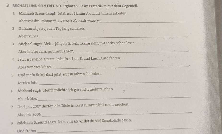 MICHAEL UND SEIN FREUND. Ergänzen Sie im Präteritum mit dem Gegenteil. 
1 Michaels Freund sagt: Jetzt, mit 65, musst du nicht mehr arbeiten. 
Aber vor drei Monaten musstest du noch arbeiten._ 
2 Du kannst jetzt jeden Tag lang schlafen. 
Aber früher_ 
3 Michael sagt: Meine jüngste Enkelin kann jetzt, mit sechs, schon lesen. 
Aber letztes Jahr, mit fünf Jahren,_ 
4 Jetzt ist meine älteste Enkelin schon 21 und kann Auto fahren. 
Aber vor drei Jahren _, 
5 Und mein Enkel darf jetzt, mit 18 Jahren, heiraten. 
Letztes Jahr 
_ 
6 Michael sagt: Heute möchte ich gar nicht mehr rauchen. 
3 
Aber früher 
_ 
7 Und seit 2007 dürfen die Gäste im Restaurant nicht mehr rauchen. 
Aber bis 2006 
_ 
8 Michaels Freund sagt: Jetzt, mit 65, willst du viel Schokolade essen. 
Und früher 
_