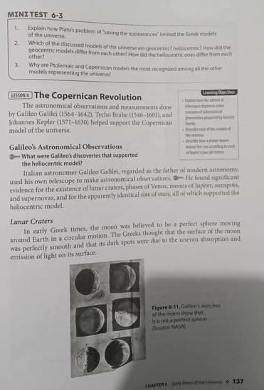 MINI TEST 6-3 
1. Explain how Plato's problem of "saving the appearances" limited the Greek reodel 
of the universe. 
2. Which of the discussed models of the universe am gencentrs? heliocemic? How did the 
other? geocentric models differ from each other! How did the beliocentric ooes o ther from each 
3. Why are Ptolemaic and Copernican models the most recognized among all the other 
models representing the universe? 
15o84 ) The Copernican Revolution 
The astronomical observations and measurements done 
by Galileo Galilei (1564-1642), Tycho Brahe (1546-1601), and =ot it am= e ope t o 
Johannes Kepler (1571-1630) helped support the Copernicau phemme proacied by Aom 
5 
model of the universe * Reunbe eed of te woush of ” — 
Galileo's Astronomical Observations * Decte taa a platm msen ==d the casacming t oal 
③— What were Gallleo's discoveries that supported == hoglar i ise ém 
the hellocentric model? 
Italian astronomer Galileo Galilei, regarded as the father of modern astronomy. 
used his own telescope to make astronomical observations. ②— He found significant 
evidence for the existence of lunar craters, phases of Venus, moous of jupiter, sunspots. 
and supernovas, and for the apparently identical size of stars, all of which supported the 
heliocentric model. 
Lunar Craters 
In early Greek times, the moon was believed to be a perfect sphere moving 
around Earth in a circular motion. The Greeks thought that the surface of the moon 
was perfectly smooth and that its dark spots were due to the uneven absorption and 
emission of light on its surface. 
Figure 6-11. Gaillen's setches of the moun show that 
(Souron NASA) le is not a podect spoom 
CHARTER6 e e ef e iss ÷ 137