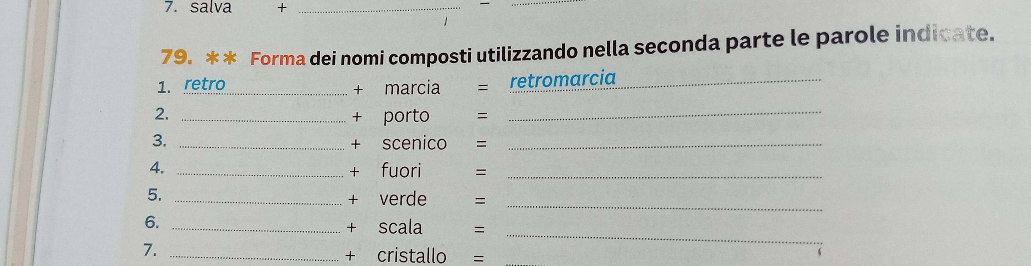 salva +_ 
79. ** Forma dei nomi composti utilizzando nella seconda parte le parole indicate. 
1. retro_ + marcia = retromarcia_ 
2._ 
+ porto = 
_ 
3. _+ scenico =_ 
4._ 
+ fuori =_ 
5._ 
+ verde =_ 
_ 
6._ 
+ scala ₹= 
7._ 
+ cristallo = 
6