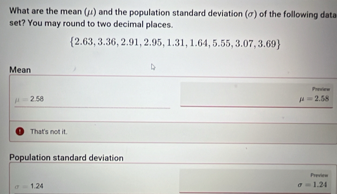 What are the mean (μ) and the population standard deviation (σ) of the following data
set? You may round to two decimal places.
 2.63,3.36,2.91,2.95,1.31,1.64,5.55,3.07,3.69
Mean
Preview
mu =2.58
mu =2.58
That's not it.
Population standard deviation
Preview
sigma =1.24
sigma =1.24