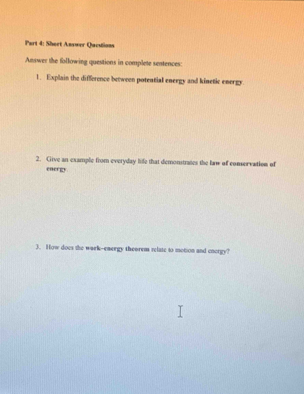 Short Answer Questions 
Answer the following questions in complete sentences: 
1. Explain the difference between potential energy and kinetic energy. 
2. Give an example from everyday life that demonstrates the law of conservation of 
energy 
3. How does the work--energy theorem relate to motion and energy?