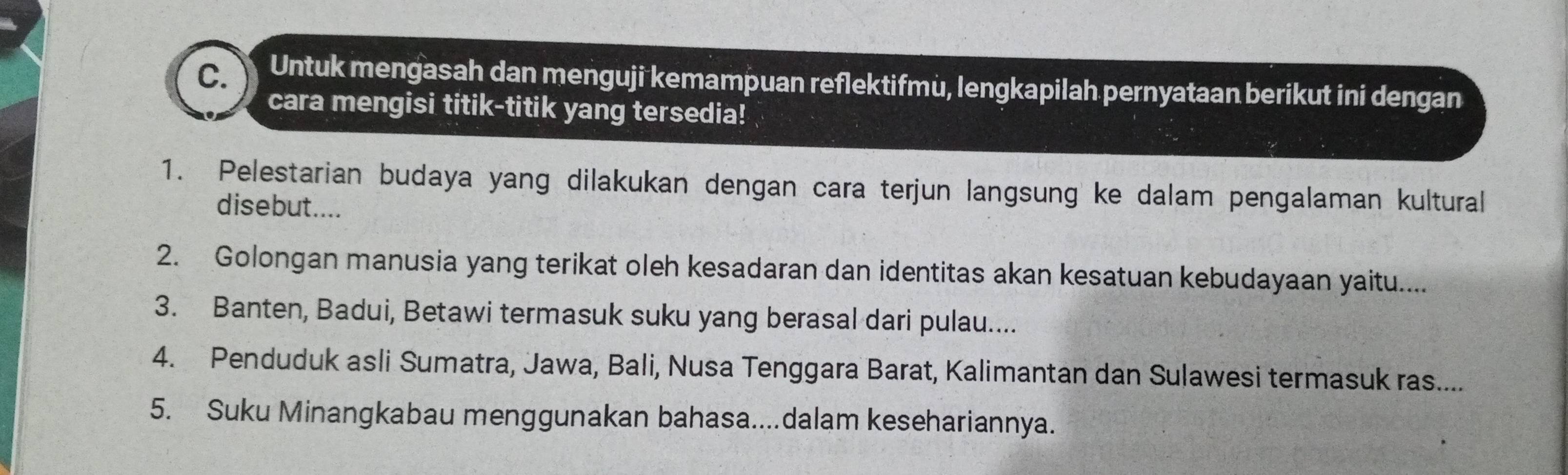 Untuk mengasah dan menguji kemampuan reflektifmu, lengkapilah pernyataan berikut ini dengan 
cara mengisi titik-titik yang tersedia! 
1. Pelestarian budaya yang dilakukan dengan cara terjun langsung ke dalam pengalaman kultural 
disebut.... 
2. Golongan manusia yang terikat oleh kesadaran dan identitas akan kesatuan kebudayaan yaitu.... 
3. Banten, Badui, Betawi termasuk suku yang berasal dari pulau.... 
4. Penduduk asli Sumatra, Jawa, Bali, Nusa Tenggara Barat, Kalimantan dan Sulawesi termasuk ras.... 
5. Suku Minangkabau menggunakan bahasa....dalam kesehariannya.