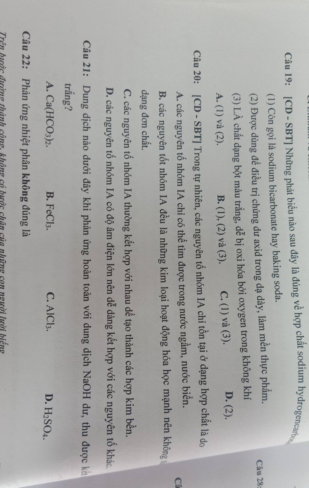 [CD - SBT] Những phát biểu nào sau đây là đúng về hợp chất sodium hydrogencarbon
(1) Còn gọi là sodium bicarbonate hay baking soda.
(2) Được dùng để điều trị chứng dư axid trong dạ dày, làm mền thực phẩm.
Câu 28:
(3) LÀ chất dạng bột màu trắng, dễ bị oxi hóa bởi oxygen trong không khí
A. (1) và (2). B. (1), (2) và (3). C. (1) và (3).
D. (2).
Câu 20: [CD - SBT] Trong tự nhiên, các nguyên tố nhóm IA chỉ tồn tại ở dạng hợp chất là do
A. các nguyên tố nhóm IA chỉ có thể tìm được trong nước ngầm, nước biển.
Câ
B. các nguyên tốt nhóm IA đều là những kim loại hoạt động hóa học mạnh nên không t
dạng đơn chất.
C. các nguyên tố nhóm IA thường kết hợp với nhau dể tạo thành các hợp kim bền.
D. các nguyên tố nhóm IA có độ âm điện lớn nên dễ dàng kết hợp với các nguyên tố khác.
Câu 21: Dung dịch nào dưới đây khi phản ứng hoàn toàn với dung dịch NaOH dư, thu được kết
trắng?
A. Ca(HCO_3)_2. B. FeCl_3. C. AlCl₃. D. H_2SO_4. 
Câu 22: Phản ứng nhiệt phân không đúng là
Trên bước đường thành công, không có bước chân của những con người lười biểng