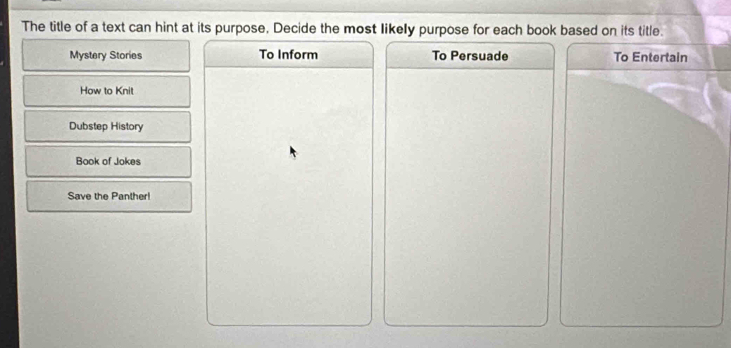 The title of a text can hint at its purpose, Decide the most likely purpose for each book based on its title. 
Mystery Stories To Inform To Persuade To Entertain 
How to Knit 
Dubstep History 
Book of Jokes 
Save the Panther!