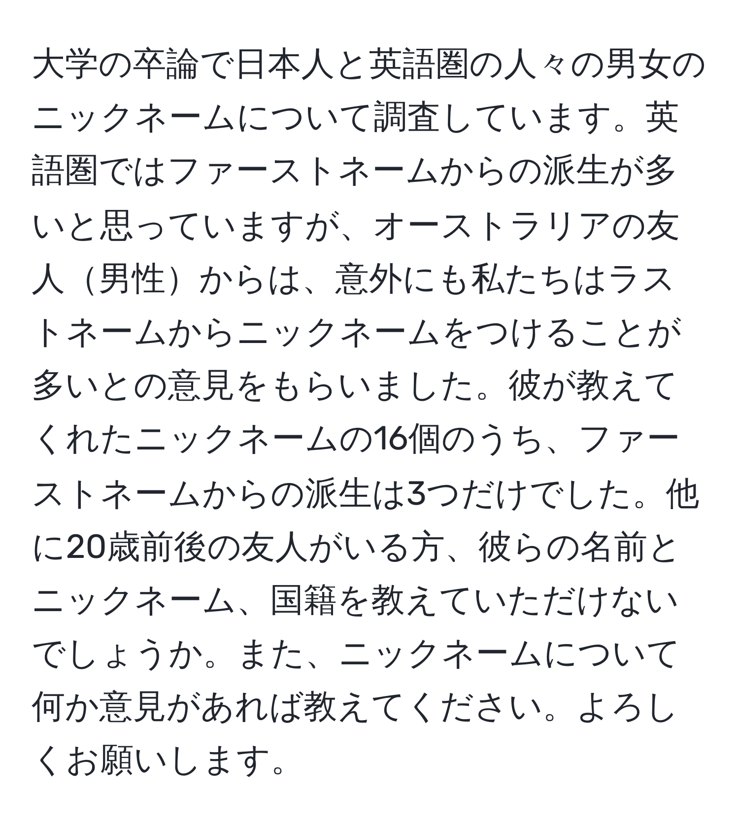 大学の卒論で日本人と英語圏の人々の男女のニックネームについて調査しています。英語圏ではファーストネームからの派生が多いと思っていますが、オーストラリアの友人男性からは、意外にも私たちはラストネームからニックネームをつけることが多いとの意見をもらいました。彼が教えてくれたニックネームの16個のうち、ファーストネームからの派生は3つだけでした。他に20歳前後の友人がいる方、彼らの名前とニックネーム、国籍を教えていただけないでしょうか。また、ニックネームについて何か意見があれば教えてください。よろしくお願いします。