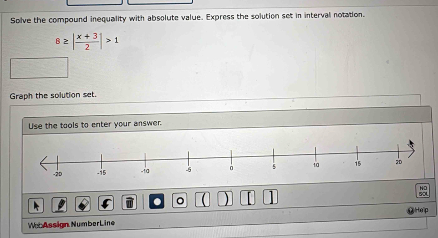 Solve the compound inequality with absolute value. Express the solution set in interval notation.
8≥ | (x+3)/2 |>1
Graph the solution set. 
Use the tools to enter your answer. 
NO 
。  ) F SOL 
Help 
WebAssign.NumberLine