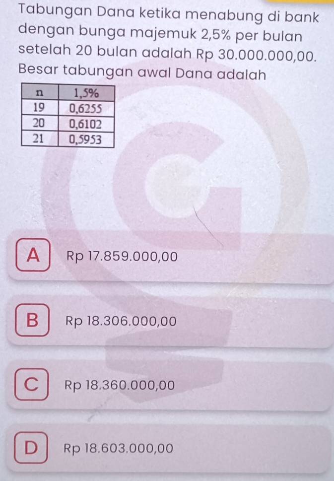 Tabungan Dana ketika menabung di bank
dengan bunga majemuk 2,5% per bulan
setelah 20 bulan adalah Rp 30.000.000,00.
Besar tabungan awal Dana adalah
A Rp 17.859.000,00
B Rp 18.306.000,00
C Rp 18.360.000,00
D Rp 18.603.000,00