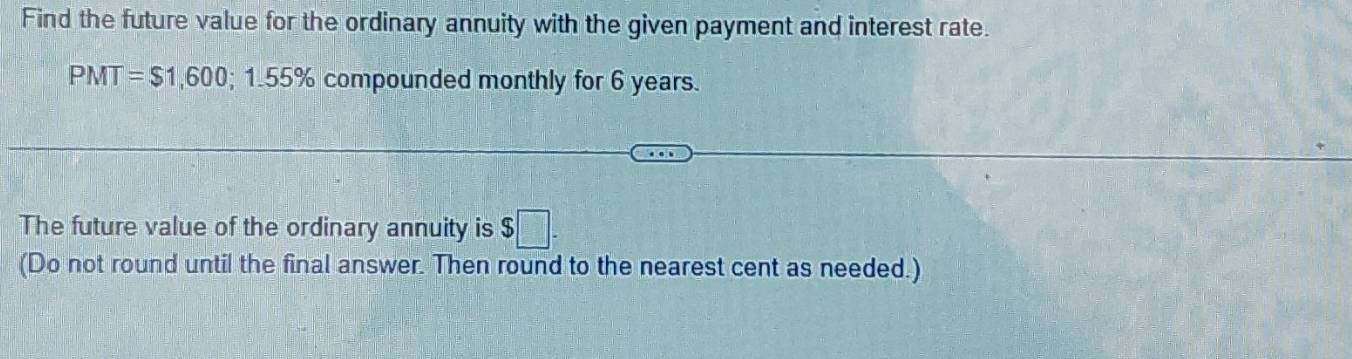 Find the future value for the ordinary annuity with the given payment and interest rate.
PMT =$1,600; 1.55% compounded monthly for 6 years. 
The future value of the ordinary annuity is $
(Do not round until the final answer. Then round to the nearest cent as needed.)