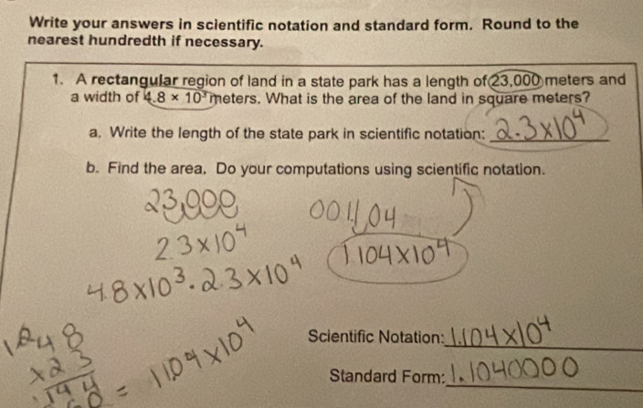 Write your answers in scientific notation and standard form. Round to the 
nearest hundredth if necessary. 
1. A rectangular region of land in a state park has a length of 23,000 meters and 
a width of 4.8* 10^3 meters. What is the area of the land in square meters? 
a. Write the length of the state park in scientific notation:_ 
b. Find the area, Do your computations using scientific notation. 
_ 
Scientific Notation: 
_ 
Standard Form: