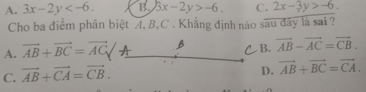 A. 3x-2y . B. 3x-2y>-6. C. 2x-3y>-6. 
Cho ba điểm phân biệt A, B, C. Khẳng định nào sau đây là sai ?
A. vector AB+vector BC=vector AC/A
B
B.
vector AB-vector AC=vector CB.
C. vector AB+vector CA=vector CB.
D. vector AB+vector BC=vector CA.