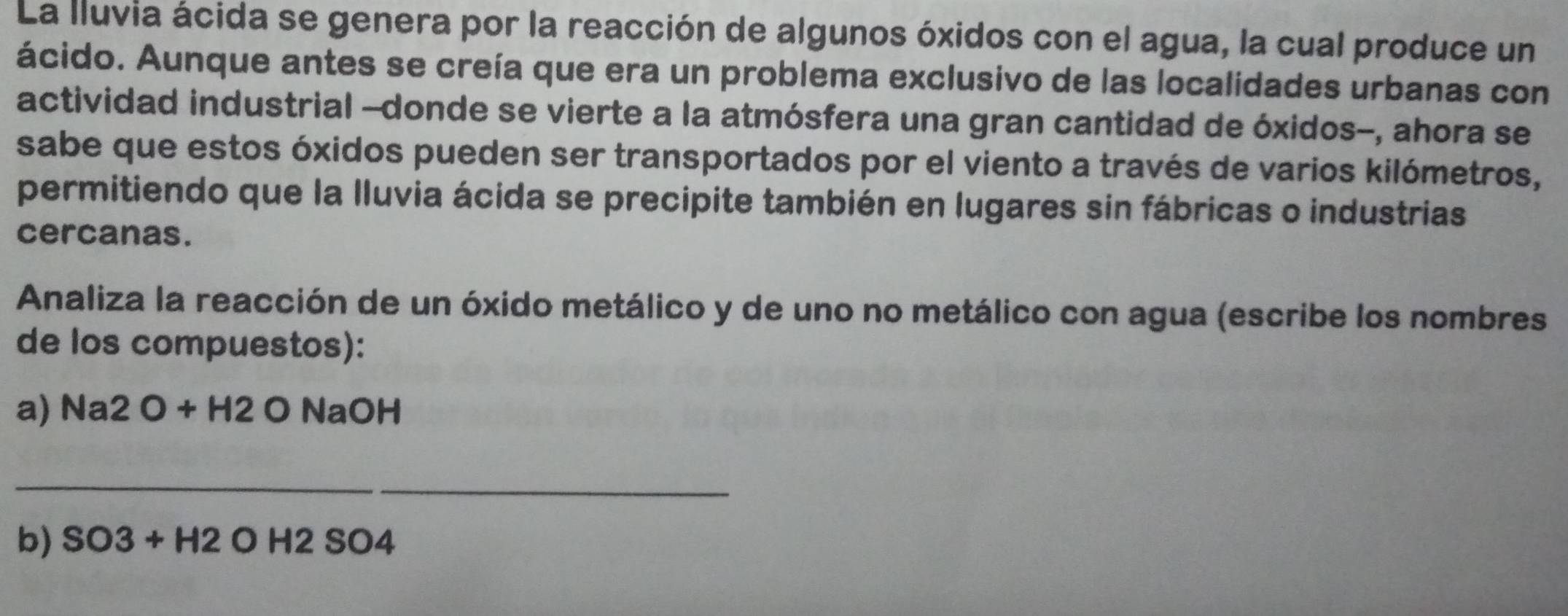 La lluvia ácida se genera por la reacción de algunos óxidos con el agua, la cual produce un 
ácido. Aunque antes se creía que era un problema exclusivo de las localidades urbanas con 
actividad industrial --donde se vierte a la atmósfera una gran cantidad de óxidos-, ahora se 
sabe que estos óxidos pueden ser transportados por el viento a través de varios kilómetros, 
permitiendo que la lluvia ácida se precipite también en lugares sin fábricas o industrias 
cercanas. 
Analiza la reacción de un óxido metálico y de uno no metálico con agua (escribe los nombres 
de los compuestos): 
a) Na 2O+H2 O NaOH 
_ 
_ 
b) SO3+H2 O H2 SO4