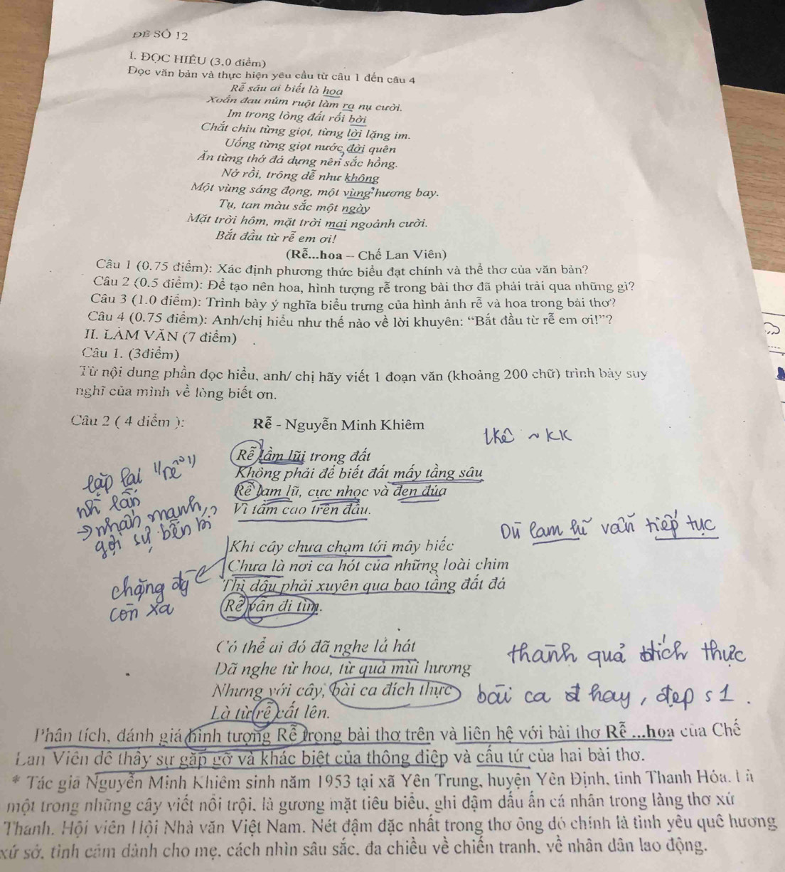 ĐE SÖ 12
1. ĐQC HIÊU (3,0 điểm)
Đọc văn bản và thực hiện yêu cầu từ câu 1 đến câu 4
Rễ sâu ai biết là họa
Xoắn đau núm ruột làm ra nụ cười.
Im trong lòng đất rối bời
Chắt chiu từng giọt, từng lời lặng im
ống từng giọt nước đời quên
Ấn từng thớ đá dựng nên sắc hồng.
Nở rồi, trông dễ như không
Một vùng sáng đọng, một vùng hương bay.
Tụ, tan màu sắc một ngày
Mặt trời hôm, mặt trời mai ngoảnh cười.
Bắt đầu từ rễ em ơi!
(Rễ...hoa -- Chế Lan Viên)
Câu 1 (0.75 điểm): Xác định phương thức biểu đạt chính và thể thơ của văn bản?
Câu 2 (0.5 điểm): Đề tạo nên hoa, hình tượng rễ trong bài thơ đã phải trải qua những gì?
Câu 3 (1.0 điểm): Trình bày ý nghĩa biểu trưng của hình ảnh rễ và hoa trong bài thơ?
Câu 4 (0.75 điểm): Anh/chị hiểu như thế nào về lời khuyên: “Bắt đầu từ rễ em ơi!”?
II. LÀM VĂN (7 điểm)
Câu 1. (3diểm)
Từ nội dung phần dọc hiểu, anh/ chị hãy viết 1 đoạn văn (khoảng 200 chữ) trình bảy suy
nghĩ của mình về lòng biết ơn.
Câu 2 ( 4 diểm ): Rễ - Nguyễn Minh Khiêm
Rễ lầm lũi trong đất
Không phải để biết đất mấy tầng sâu
Rề lam lũ, cực nhọc và đen đủa
Vì tấm cao trên đầu.
Khi cây chưa chạm tới mây biếc
Chưa là nơi ca hót của những loài chim
Thì đậu phải xuyên qua bao tầng đất đá
Rê vân đi tìm.
Có thể ai đó đã nghe lả hát
Dã nghe từ hoa, từ quả mùi hương
Nhưng với cây, bài ca đích thực
Là từ rễ cất lên.
Phân tích, đánh giá hình tượng Rể trong bài thơ trên và liên hệ với bài thơ Rễ ...hoa của Chế
Dan Viên đô thầy sự gặp gỡ và khác biệt của thông điệp và cầu tứ của hai bài thơ.
* Tác giả Nguyễn Minh Khiêm sinh năm 1953 tại xã Yên Trung, huyện Yên Định, tỉnh Thanh Hóa. l à
một trong những cây viết nổi trội, là gương mặt tiêu biểu, ghi dậm dấu ấn cá nhân trong làng thơ xứ
Thanh. Hội viên Hội Nhà văn Việt Nam. Nét đậm đặc nhất trong thơ ông đó chính là tình yêu quê hương
xứ sở, tình cảm dành cho mẹ, cách nhìn sâu sắc, đa chiều về chiến tranh, về nhân dân lao động.