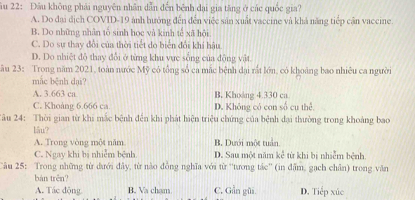 âu 22: Đâu không phải nguyên nhân dẫn đến bệnh dại gia tăng ở các quốc gia?
A. Do đại dịch COVID-19 ảnh hưởng đến đến việc sản xuất vaccine và khả năng tiếp cận vaccine.
B. Do những nhân tố sinh học và kinh tế xã hội.
C. Do sự thay đổi của thời tiết do biến đổi khí hậu.
D. Do nhiệt độ thay đổi ở từng khu vực sống của động vật.
âu 23: Trong năm 2021, toàn nước Mỹ có tổng số ca mắc bệnh dại rất lớn, có khoảng bao nhiêu ca người
mắc bệnh dại?
A. 3.663 ca. B. Khoảng 4.330 ca.
C. Khoảng 6.666 ca. D. Không có con số cụ thể.
Tâu 24: Thời gian từ khi mắc bệnh đến khi phát hiện triệu chứng của bệnh dại thường trong khoảng bao
lâu?
A. Trong vòng một năm B. Dưới một tuần.
C. Ngay khi bị nhiễm bệnh. D. Sau một năm kể từ khi bị nhiễm bệnh.
Câu 25: Trong những từ dưới đây, từ nào đồng nghĩa với từ ''tương tác'' (in đậm, gạch chân) trong văn
bản trên?
A. Tác động. B. Va chạm C. Gần gũi. D. Tiếp xúc