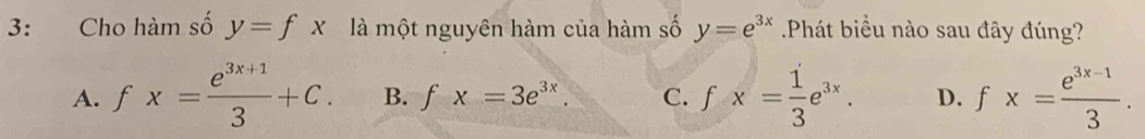 3: Cho hàm số y=fx là một nguyên hàm của hàm số y=e^(3x) Phát biểu nào sau đây đúng?
A. fx= (e^(3x+1))/3 +C. B. fx=3e^(3x). C. fx= 1/3 e^(3x). D. fx= (e^(3x-1))/3 .