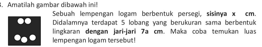 Amatilah gambar dibawah ini! 
Sebuah lempengan logam berbentuk persegi, sisinya x cm. 
Didalamnya terdapat 5 lobang yang berukuran sama berbentuk 
lingkaran dengan jari-jari 7a cm. Maka coba temukan luas 
lempengan logam tersebut!