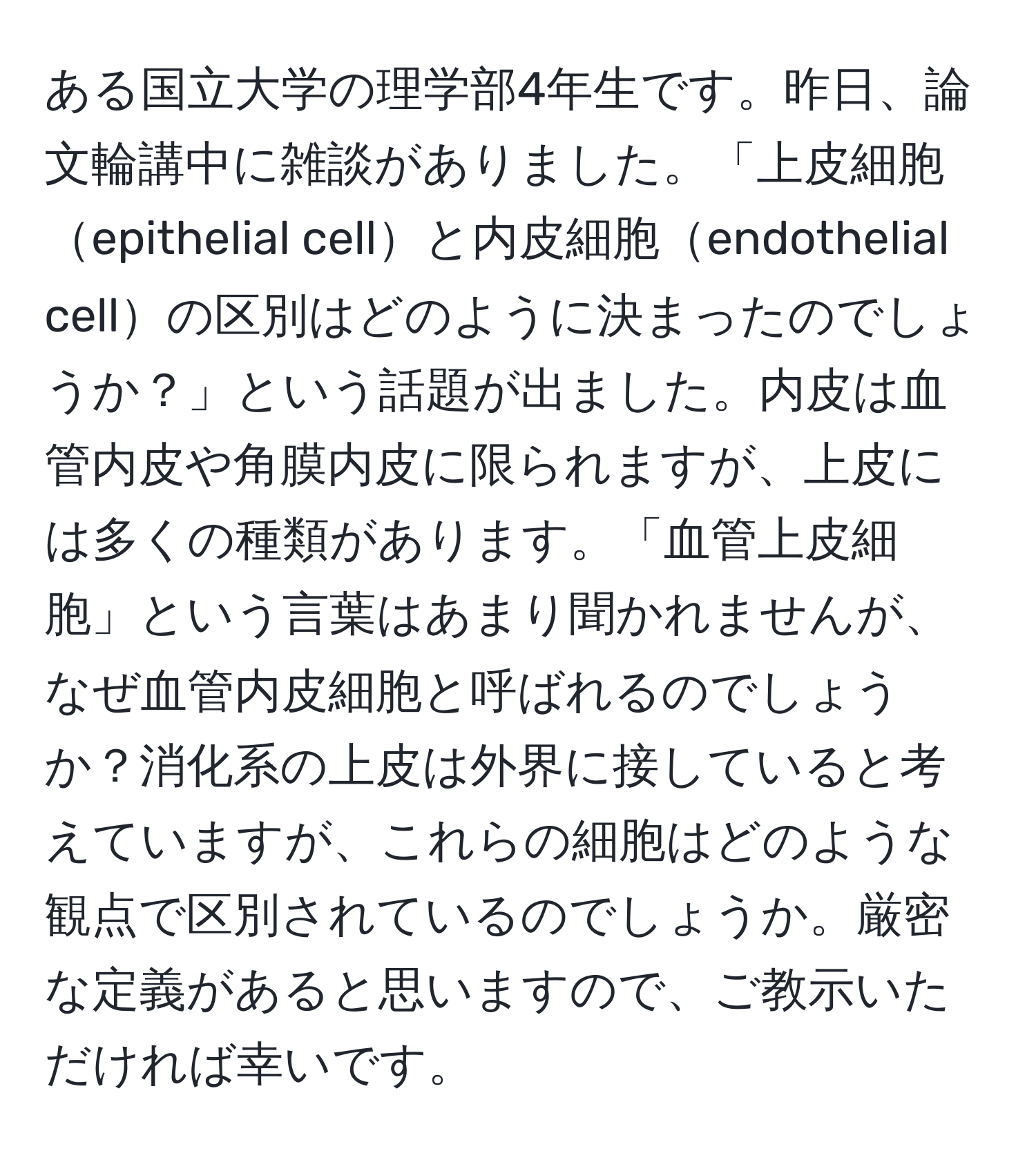 ある国立大学の理学部4年生です。昨日、論文輪講中に雑談がありました。「上皮細胞epithelial cellと内皮細胞endothelial cellの区別はどのように決まったのでしょうか？」という話題が出ました。内皮は血管内皮や角膜内皮に限られますが、上皮には多くの種類があります。「血管上皮細胞」という言葉はあまり聞かれませんが、なぜ血管内皮細胞と呼ばれるのでしょうか？消化系の上皮は外界に接していると考えていますが、これらの細胞はどのような観点で区別されているのでしょうか。厳密な定義があると思いますので、ご教示いただければ幸いです。