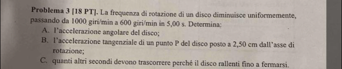 Problema 3 [18 PT]. La frequenza di rotazione di un disco diminuisce uniformemente, 
passando da 1000 giri/min a 600 giri/min in 5,00 s. Determina: 
A. l’accelerazione angolare del disco; 
B. l’accelerazione tangenziale di un punto P del disco posto a 2,50 cm dall’asse di 
rotazione; 
C. quanti altri secondi devono trascorrere perché il disco rallenti fino a fermarsi.