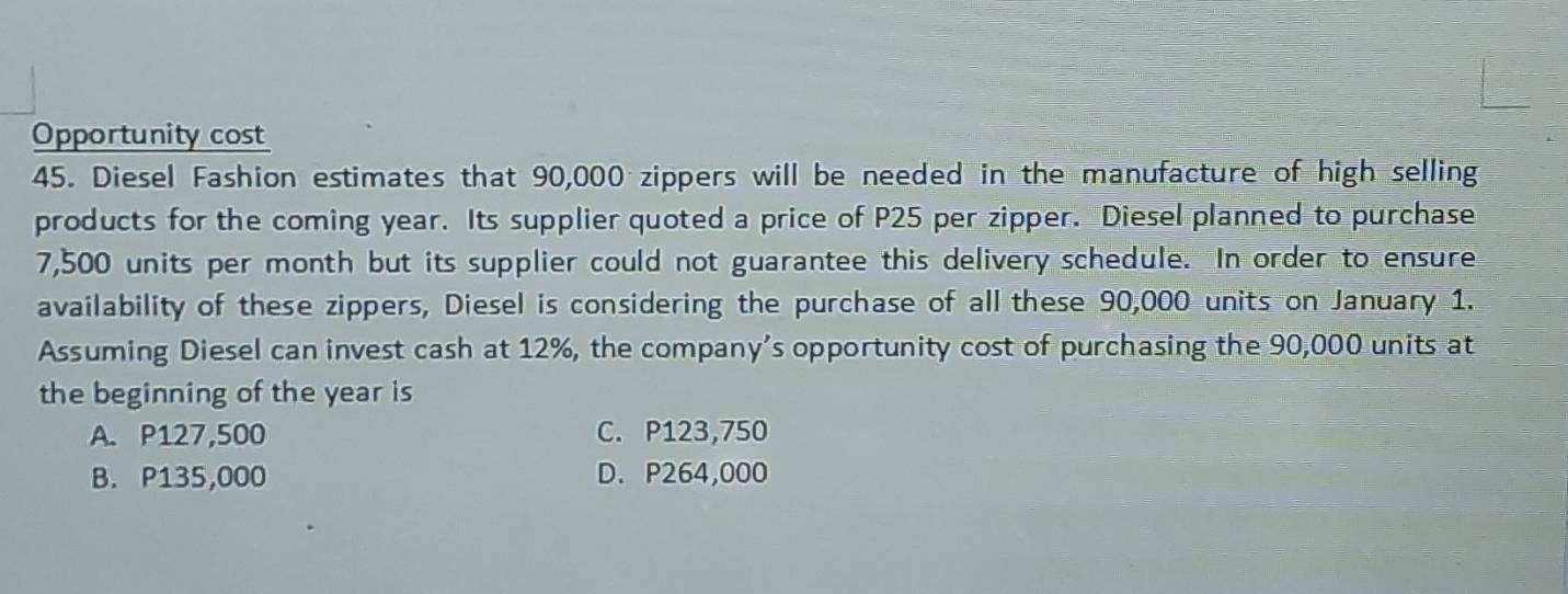 Opportunity cost
45. Diesel Fashion estimates that 90,000 zippers will be needed in the manufacture of high selling
products for the coming year. Its supplier quoted a price of P25 per zipper. Diesel planned to purchase
7,500 units per month but its supplier could not guarantee this delivery schedule. In order to ensure
availability of these zippers, Diesel is considering the purchase of all these 90,000 units on January 1.
Assuming Diesel can invest cash at 12%, the company’s opportunity cost of purchasing the 90,000 units at
the beginning of the year is
A. P127,500 C. P123,750
B. P135,000 D. P264,000