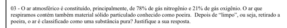 ar atmosférico é constituído, principalmente, de 78% de gás nitrogênio e 21% de gás oxigênio. O ar que 
respiramos contém também material sólido particulado conhecido como poeira. Depois de “limpo”, ou seja, retirado a 
poeira, o ar é classificado como uma substância pura? Justifique a sua resposta.